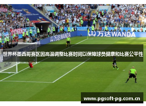 世界杯墨西哥赛区因高温调整比赛时间以保障球员健康和比赛公平性